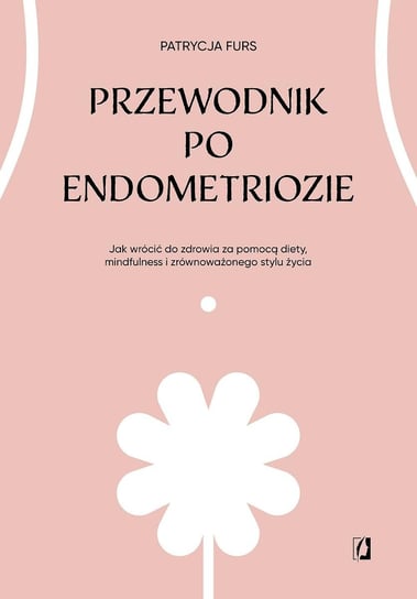 Przewodnik po endometriozie. Jak wrócić do zdrowia za pomocą diety, mindfulness i zrównoważonego stylu życia Patrycja Furs