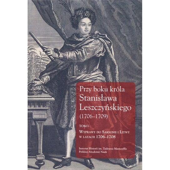 Przy boku króla Stanisława Leszczyńskiego 1706-1709. Wyprawy do Saksonii i Litwy w latach 1706-1708. Tom 1 Dygdała Jerzy