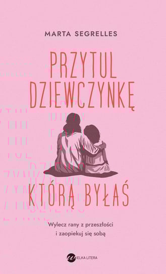 Przytul dziewczynkę, którą byłaś. Wylecz rany z przeszłości i zaopiekuj się sobą Marta Segrelles