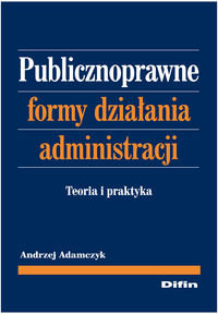 Publicznoprawne formy działania administracji. Teoria i praktyka Adamczyk Andrzej