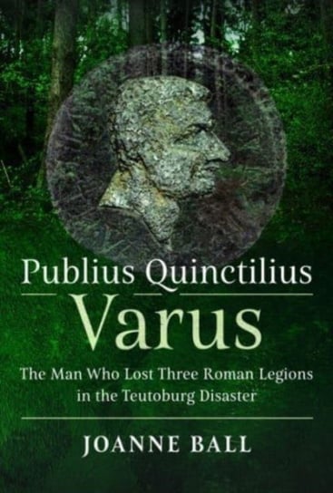 Publius Quinctilius Varus: The Man Who Lost Three Roman Legions in the Teutoburg Disaster Joanne Ball