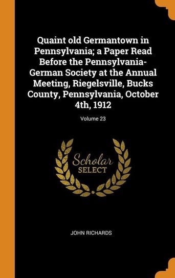 Quaint old Germantown in Pennsylvania; a Paper Read Before the Pennsylvania-German Society at the Annual Meeting, Riegelsville, Bucks County, Pennsylvania, October 4th, 1912; Volume 23 Richards John