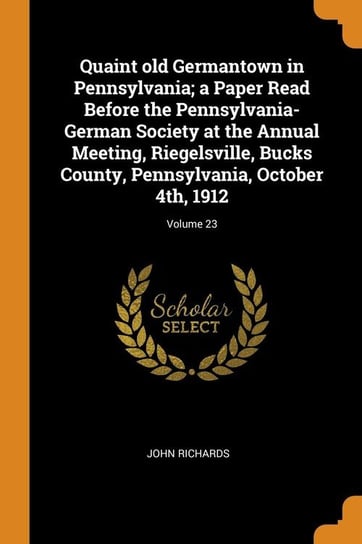 Quaint old Germantown in Pennsylvania; a Paper Read Before the Pennsylvania-German Society at the Annual Meeting, Riegelsville, Bucks County, Pennsylvania, October 4th, 1912; Volume 23 Richards John
