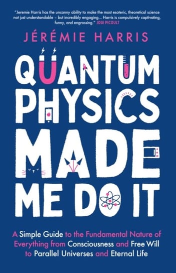 Quantum Physics Made Me Do It: A Simple Guide to the Fundamental Nature of Everything from Consciousness and Free Will to Parallel Universes and Eternal Life Jeremie Harris