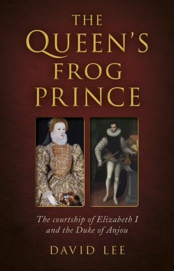 Queen's Frog Prince, The: The courtship of Elizabeth I and the Duke of Anjou David Lee