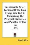 Questions on Select Portions of the Four Evangelists, Part 2: Comprising the Principal Discourses and Parables of Our Lord (1833) Allen Joseph