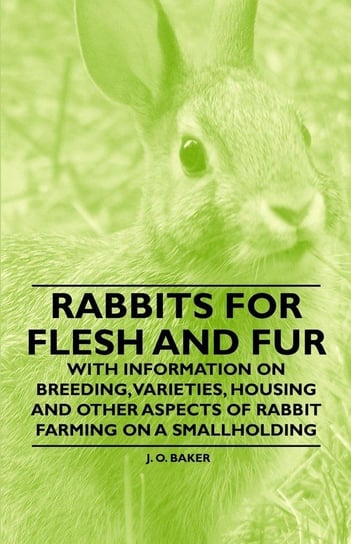 Rabbits for Flesh and Fur - With Information on Breeding, Varieties, Housing and Other Aspects of Rabbit Farming on a Smallholding Baker J. O.