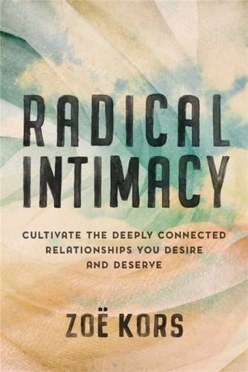 Radical Intimacy: Cultivate the Deeply Connected Relationships You Desire and Deserve Zoe Kors