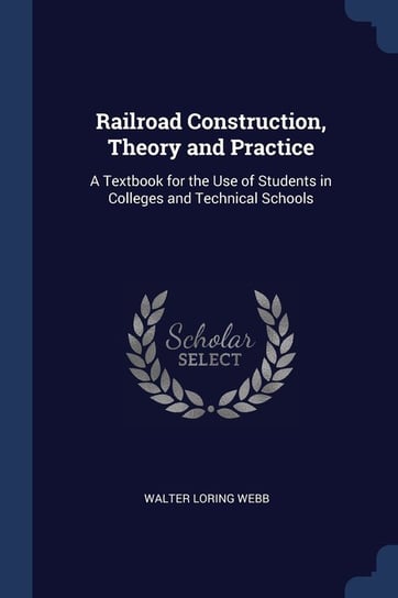 Railroad Construction, Theory and Practice. A Textbook for the Use of Students in Colleges and Technical Schools Webb Walter Loring