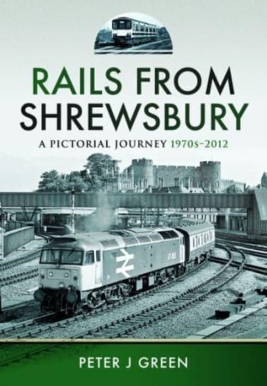 Rails From Shrewsbury: A Pictorial Journey, 1970s-2012 Peter J. Green