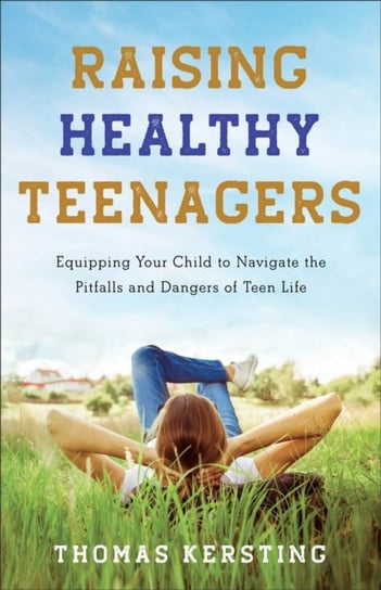 Raising Healthy Teenagers - Equipping Your Child to Navigate the Pitfalls and Dangers of Teen Life Thomas Kersting
