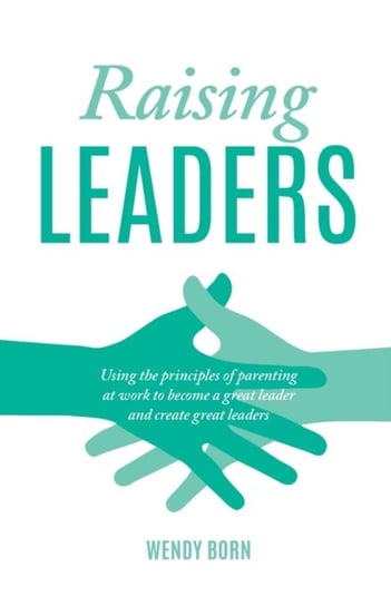 Raising Leaders Using The Principles Of Parenting At Work To Become A