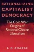 Rationalizing Capitalist Democracy: The Cold War Origins of Rational Choice Liberalism Amadae S. M., Amadae