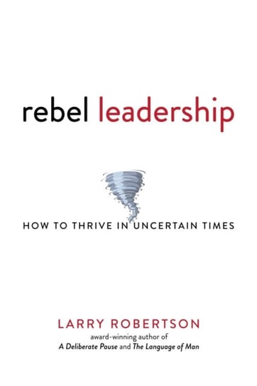 Rebel Leadership: How to Thrive in Uncertain Times Larry Robertson