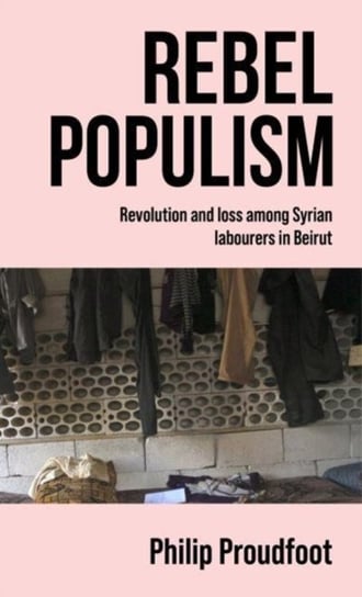 Rebel Populism: Revolution and Loss Among Syrian Labourers in Beirut Philip Proudfoot