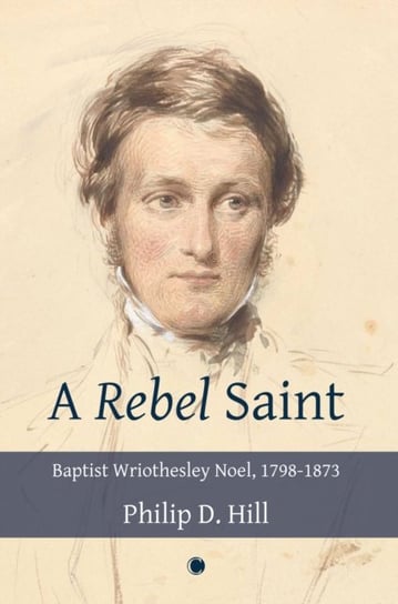 Rebel Saint: Baptist Wriothesley Noel, 1798-1873 Philip Hill