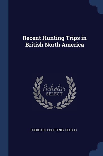 Recent Hunting Trips in British North America Selous Frederick Courteney