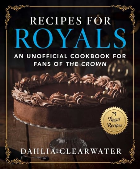 Recipes for Royals: An Unofficial Cookbook for Fans of the Crown-75 Regal Recipes Dahlia Clearwater