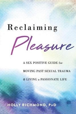 Reclaiming Pleasure: A Sex Positive Guide for Moving Past Sexual Trauma and Living a Passionate Life Holly Richmond