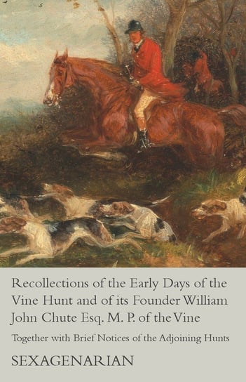 Recollections of the Early Days of the Vine Hunt and of its Founder William John Chute Esq. M. P. of the Vine - Together with Brief Notices of the Adjoining Hunts Sexagenarian