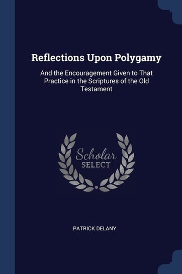 Reflections Upon Polygamy: And the Encouragement Given to That Practice in the Scriptures of the Old Testament Patrick Delany