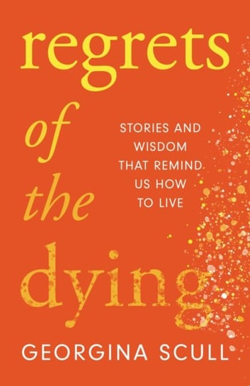 Regrets of the Dying: Stories and Wisdom That Remind Us How to Live Georgina Scull
