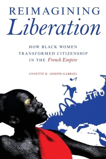 Reimagining Liberation How Black Women Transformed Citizenship in the French Empire Annette K. Joseph-Gabriel
