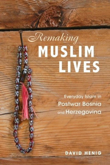 Remaking Muslim Lives: Everyday Islam in Postwar Bosnia and Herzegovina David Henig