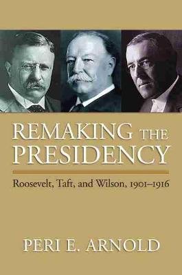Remaking the Presidency: Roosevelt, Taft, and Wilson, 1901-1916 Arnold Peri E.