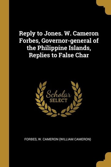Reply to Jones. W. Cameron Forbes, Governor-general of the Philippine Islands, Replies to False Char W. Cameron (William Cameron) Forbes