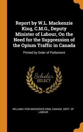 Report by W.L. Mackenzie King, C.M.G., Deputy Minister of Labour, On the Need for the Suppression of the Opium Traffic in Canada King William Lyon Mackenzie