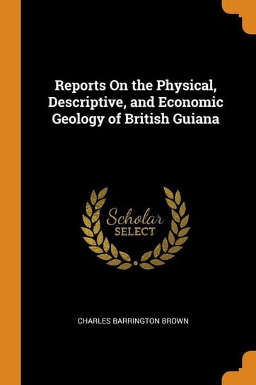Reports On the Physical, Descriptive, and Economic Geology of British Guiana Brown Charles Barrington