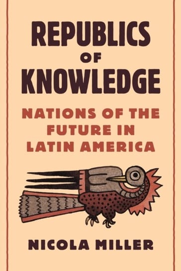 Republics of Knowledge. Nations of the Future in Latin America Nicola Miller