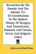 Researches on the Danube and the Adriatic V2: Or Contributions to the Modern History of Hungary and Transylvania, Dalmatia and Croatia, Servia and Bul Paton Andrew Archibald