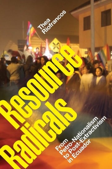 Resource Radicals: From Petro-Nationalism to Post-Extractivism in Ecuador Thea Riofrancos