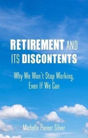 Retirement and Its Discontents. Why We Wont Stop Working, Even If We Can Michelle Pannor Silver