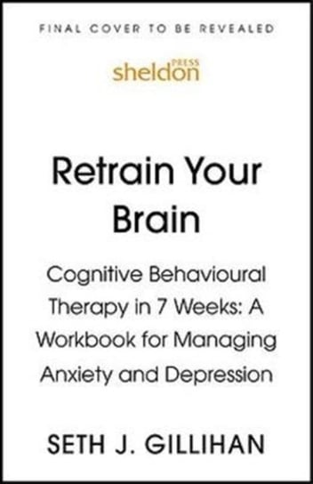 Retrain Your Brain: Cognitive Behavioural Therapy in 7 Weeks: A Workbook for Managing Anxiety and De Gillihan Seth J.