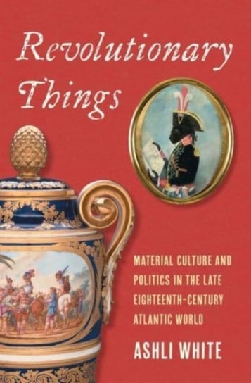 Revolutionary Things: Material Culture and Politics in the Late Eighteenth-Century Atlantic World Ashli White