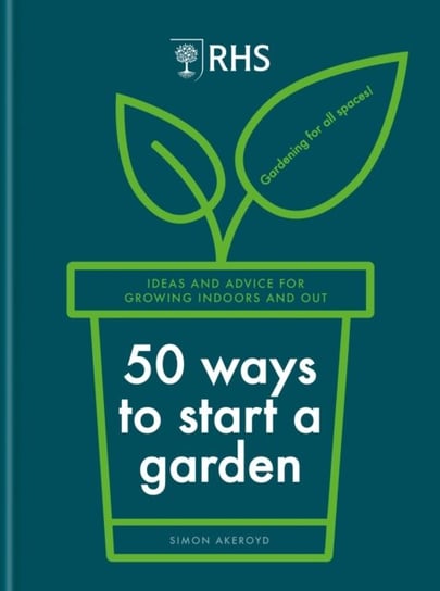RHS 50 Ways to Start a Garden: Ideas and Inspiration for Growing Indoors and Out Simon Akeroyd