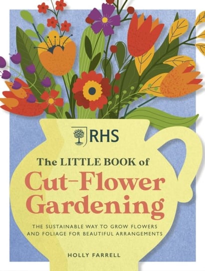 RHS The Little Book of Cut-Flower Gardening: How to grow flowers and foliage sustainably for beautiful arrangements Holly Farrell