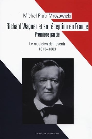 Richard Wagner et sa réception en France. Premiere partie. Le musicien de l’avenir 1813-1883 Mrozowicki Adam