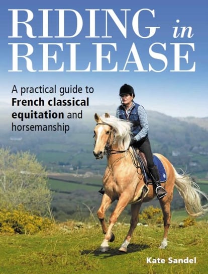 Riding in Release: A Practical Guide to French Classical Equitation and Horsemanship Kate Sandel