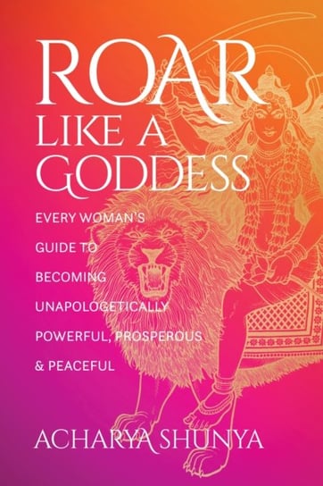 Roar Like a Goddess: Every Woman's Guide to Becoming Unapologetically Powerful, Prosperous, and Peaceful Shunya Acharya