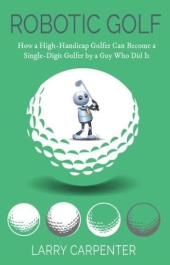Robotic Golf: How a High-Handicap Golfer Can Become a Single-Digit Golfer by a Guy Who Did It Larry Carpenter