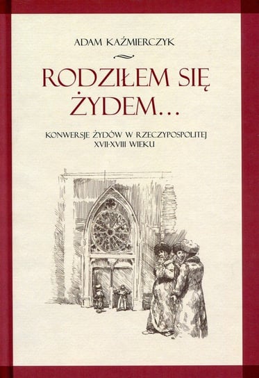 Rodziłem się Żydem... Konwersje Żydów w Rzeczypospolitej XVII-XVIII wieku Kaźmierczyk Adam