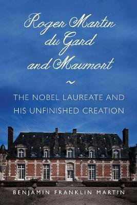 Roger Martin du Gard and Maumort: The Nobel Laureate and His Unfinished Creation Benjamin Franklin Martin