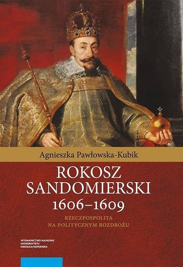 Rokosz sandomierski 1606-1609. Rzeczpospolita na politycznym rozdrożu Pawłowska-Kubik Agnieszka