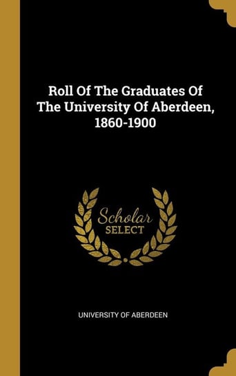 Roll Of The Graduates Of The University Of Aberdeen, 1860-1900 Aberdeen University Of