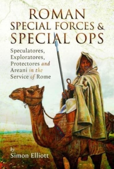 Roman Special Forces and Special Ops: Speculatores, Exploratores, Protectores and Areani in the Service of Rome Simon Elliott