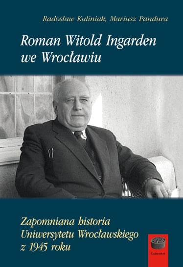 Roman Witold Ingarden we Wrocławiu. Zapomniana historia Uniwersytetu Wrocławskiego z 1945 roku Kuliniak Radosław, Pandura Mariusz